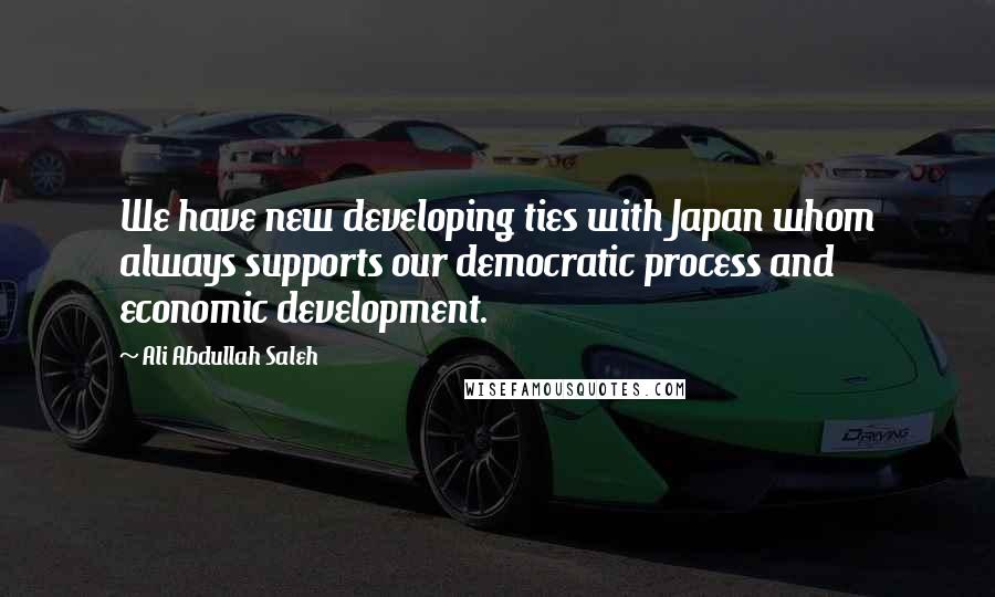 Ali Abdullah Saleh quotes: We have new developing ties with Japan whom always supports our democratic process and economic development.