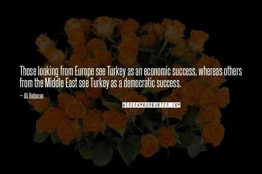 Ali Babacan quotes: Those looking from Europe see Turkey as an economic success, whereas others from the Middle East see Turkey as a democratic success. Ali Babacan quotes: Those looking from Europe see Turkey as an economic success, whereas others from the Middle East see Turkey as a democratic success.