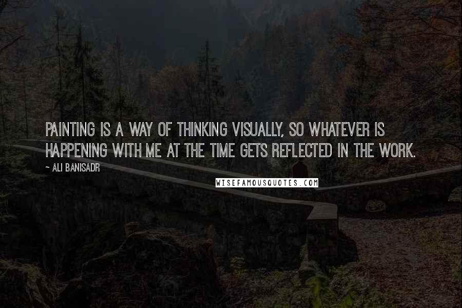 Ali Banisadr quotes: Painting is a way of thinking visually, so whatever is happening with me at the time gets reflected in the work.