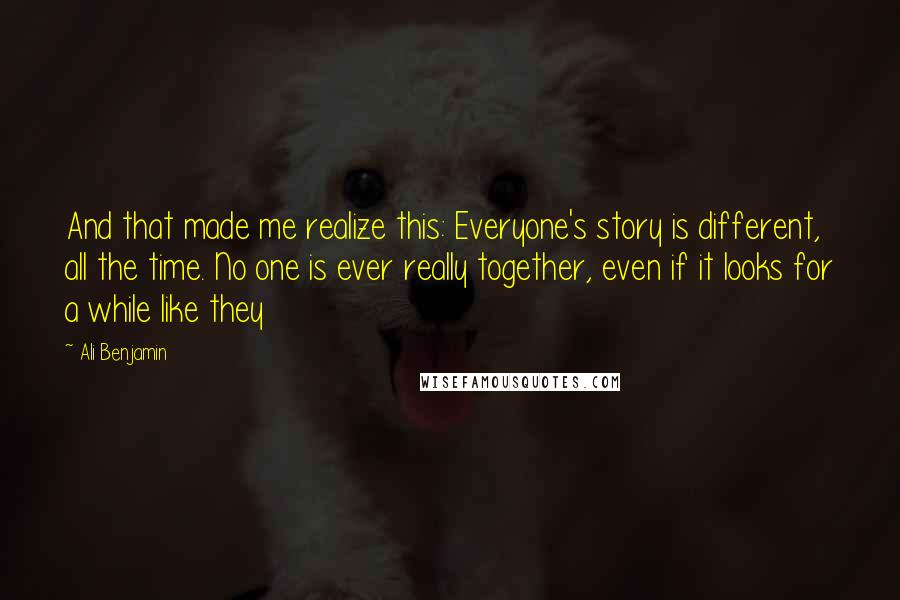 Ali Benjamin quotes: And that made me realize this: Everyone's story is different, all the time. No one is ever really together, even if it looks for a while like they Ali Benjamin quotes: And that made me realize this: Everyone's story is different, all the time. No one is ever really together, even if it looks for a while like they