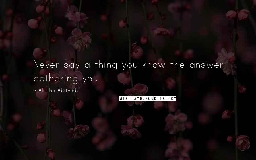 Ali Ebn Abitaleb quotes: Never say a thing you know the answer bothering you...