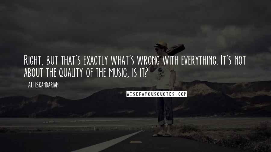 Ali Eskandarian quotes: Right, but that's exactly what's wrong with everything. It's not about the quality of the music, is it?
