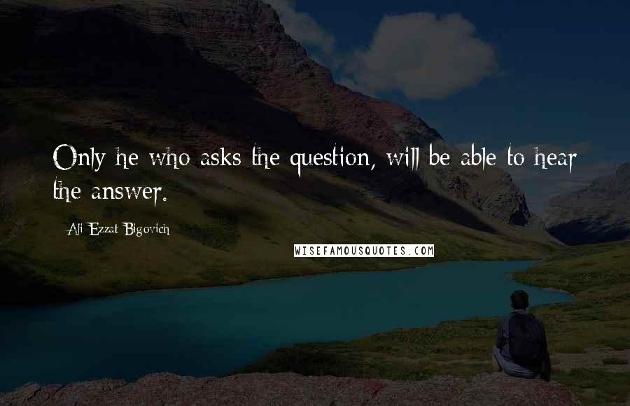 Ali Ezzat Bigovich quotes: Only he who asks the question, will be able to hear the answer.