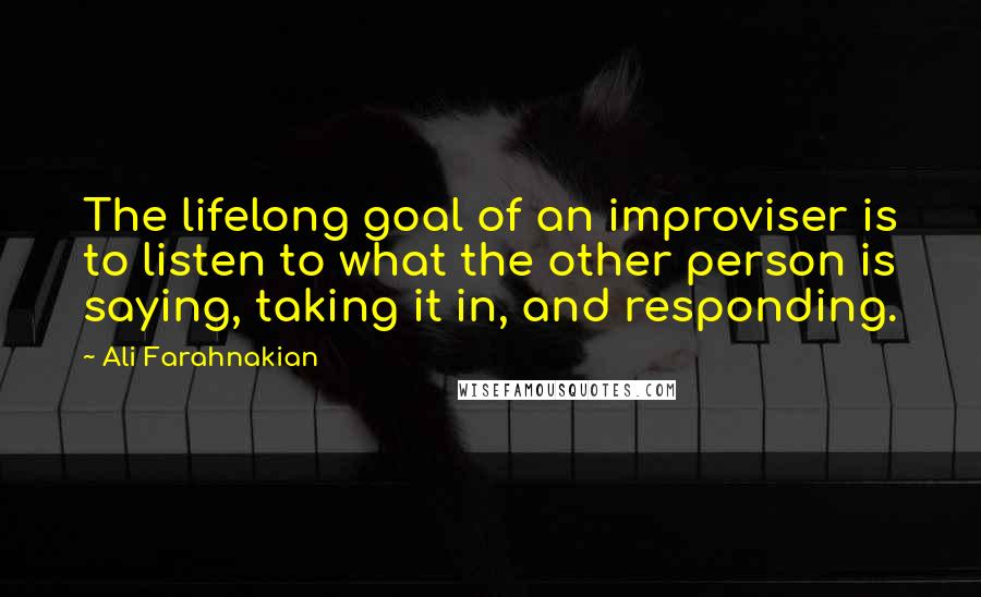 Ali Farahnakian quotes: The lifelong goal of an improviser is to listen to what the other person is saying, taking it in, and responding.