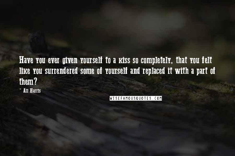 Ali Harris quotes: Have you ever given yourself to a kiss so completely, that you felt like you surrendered some of yourself and replaced it with a part of them? Ali Harris quotes: Have you ever given yourself to a kiss so completely, that you felt like you surrendered some of yourself and replaced it with a part of them?