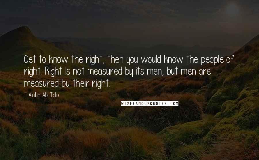 Ali Ibn Abi Talib quotes: Get to know the right, then you would know the people of right. Right Is not measured by its men, but men are measured by their right.