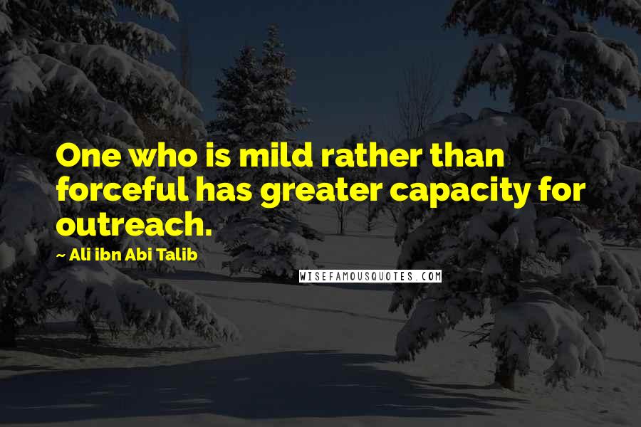 Ali Ibn Abi Talib quotes: One who is mild rather than forceful has greater capacity for outreach.