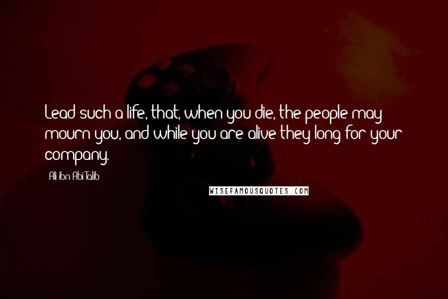 Ali Ibn Abi Talib quotes: Lead such a life, that, when you die, the people may mourn you, and while you are alive they long for your company.