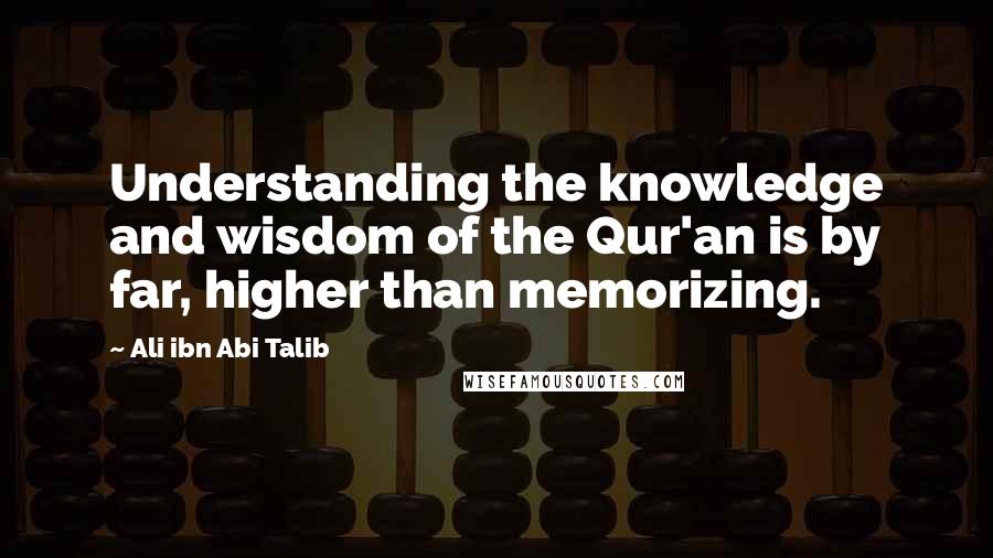 Ali Ibn Abi Talib quotes: Understanding the knowledge and wisdom of the Qur'an is by far, higher than memorizing.