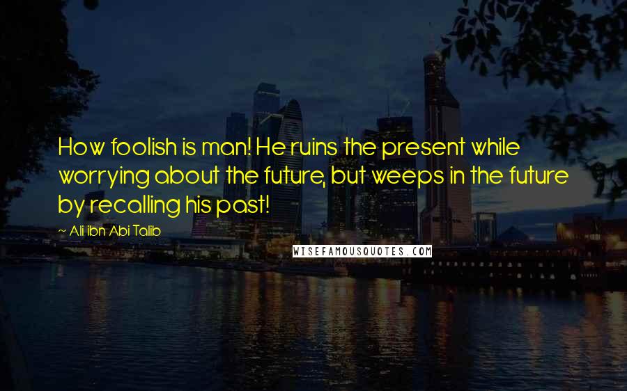 Ali Ibn Abi Talib quotes: How foolish is man! He ruins the present while worrying about the future, but weeps in the future by recalling his past!