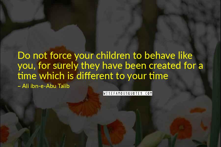 Ali Ibn-e-Abu Talib quotes: Do not force your children to behave like you, for surely they have been created for a time which is different to your time