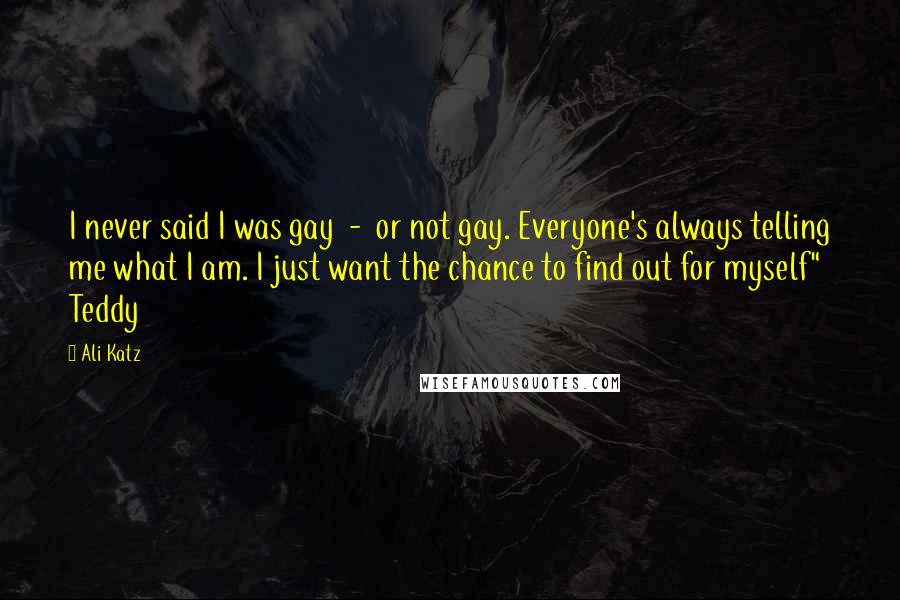 Ali Katz quotes: I never said I was gay - or not gay. Everyone's always telling me what I am. I just want the chance to find out for myself" Teddy Ali Katz quotes: I never said I was gay - or not gay. Everyone's always telling me what I am. I just want the chance to find out for myself" Teddy