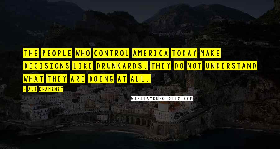 Ali Khamenei quotes: The people who control America today make decisions like drunkards. They do not understand what they are doing at all. Ali Khamenei quotes: The people who control America today make decisions like drunkards. They do not understand what they are doing at all.