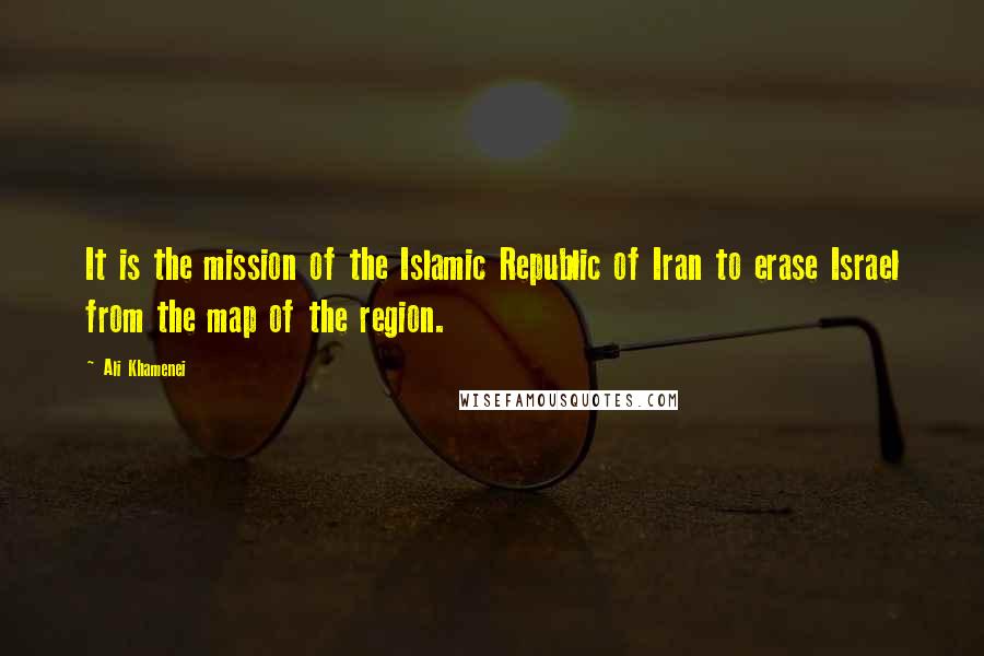 Ali Khamenei quotes: It is the mission of the Islamic Republic of Iran to erase Israel from the map of the region.