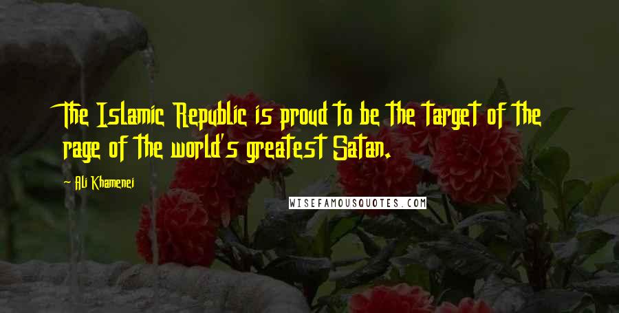 Ali Khamenei quotes: The Islamic Republic is proud to be the target of the rage of the world's greatest Satan.