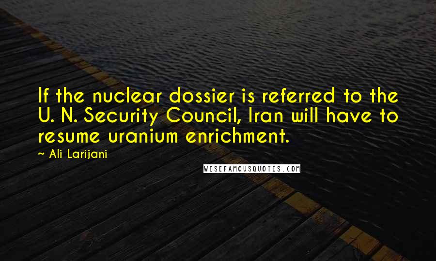 Ali Larijani quotes: If the nuclear dossier is referred to the U. N. Security Council, Iran will have to resume uranium enrichment.