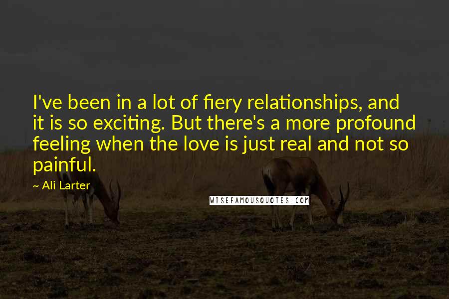 Ali Larter quotes: I've been in a lot of fiery relationships, and it is so exciting. But there's a more profound feeling when the love is just real and not so painful.
