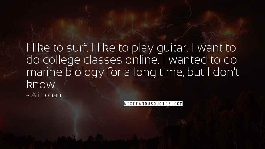 Ali Lohan quotes: I like to surf. I like to play guitar. I want to do college classes online. I wanted to do marine biology for a long time, but I don't know. Ali Lohan quotes: I like to surf. I like to play guitar. I want to do college classes online. I wanted to do marine biology for a long time, but I don't know.