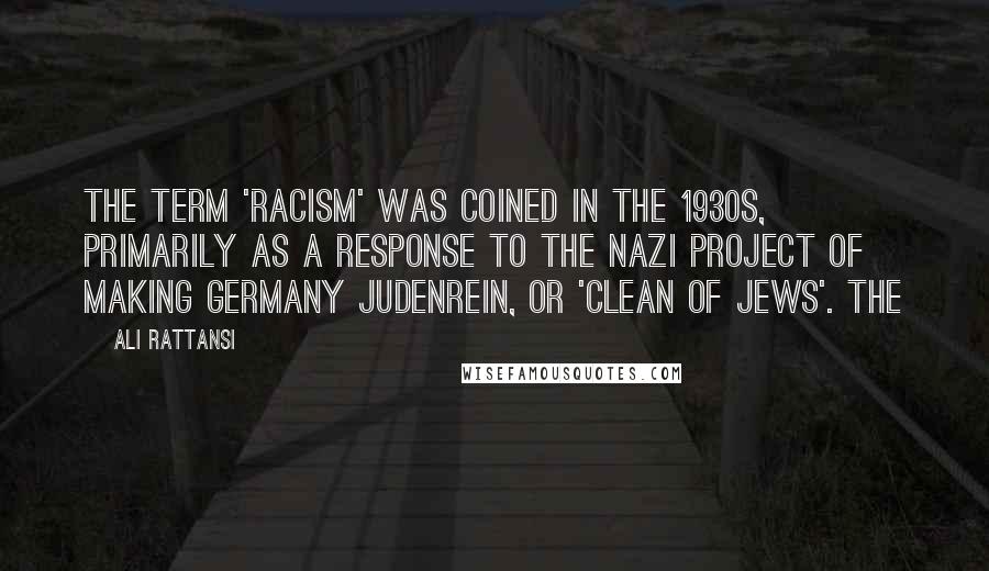 Ali Rattansi quotes: The term 'racism' was coined in the 1930s, primarily as a response to the Nazi project of making Germany judenrein, or 'clean of Jews'. The