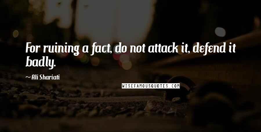 Ali Shariati quotes: For ruining a fact, do not attack it, defend it badly.