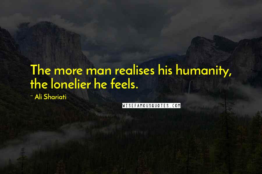Ali Shariati quotes: The more man realises his humanity, the lonelier he feels.