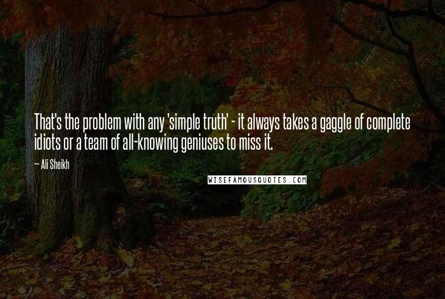Ali Sheikh quotes: That's the problem with any 'simple truth' - it always takes a gaggle of complete idiots or a team of all-knowing geniuses to miss it. Ali Sheikh quotes: That's the problem with any 'simple truth' - it always takes a gaggle of complete idiots or a team of all-knowing geniuses to miss it.