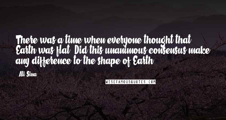 Ali Sina quotes: There was a time when everyone thought that Earth was flat. Did this unanimous consensus make any difference to the shape of Earth?