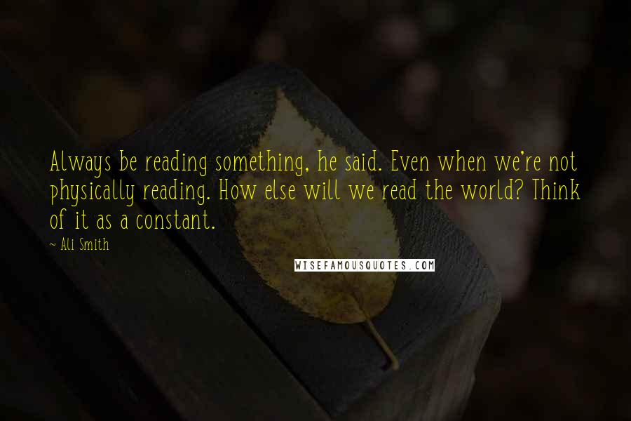 Ali Smith quotes: Always be reading something, he said. Even when we're not physically reading. How else will we read the world? Think of it as a constant.