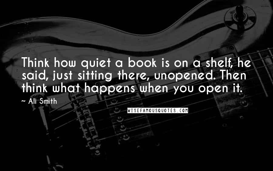 Ali Smith quotes: Think how quiet a book is on a shelf, he said, just sitting there, unopened. Then think what happens when you open it.