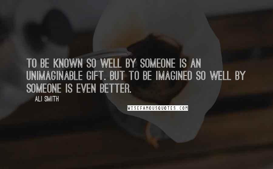 Ali Smith quotes: To be known so well by someone is an unimaginable gift. But to be imagined so well by someone is even better. Ali Smith quotes: To be known so well by someone is an unimaginable gift. But to be imagined so well by someone is even better.