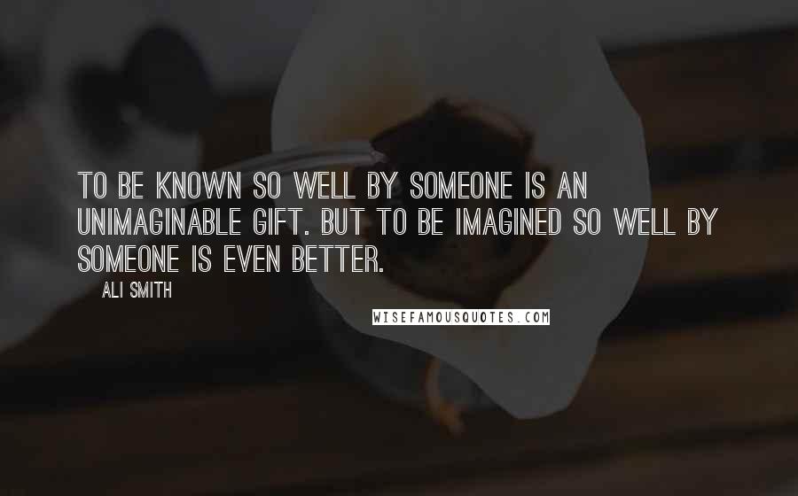 Ali Smith quotes: To be known so well by someone is an unimaginable gift. But to be imagined so well by someone is even better.