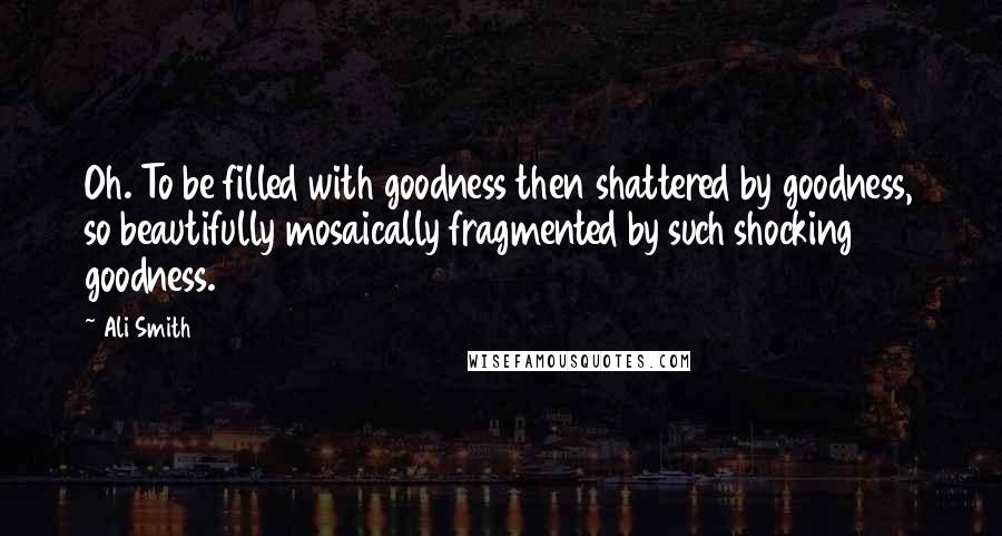 Ali Smith quotes: Oh. To be filled with goodness then shattered by goodness, so beautifully mosaically fragmented by such shocking goodness.