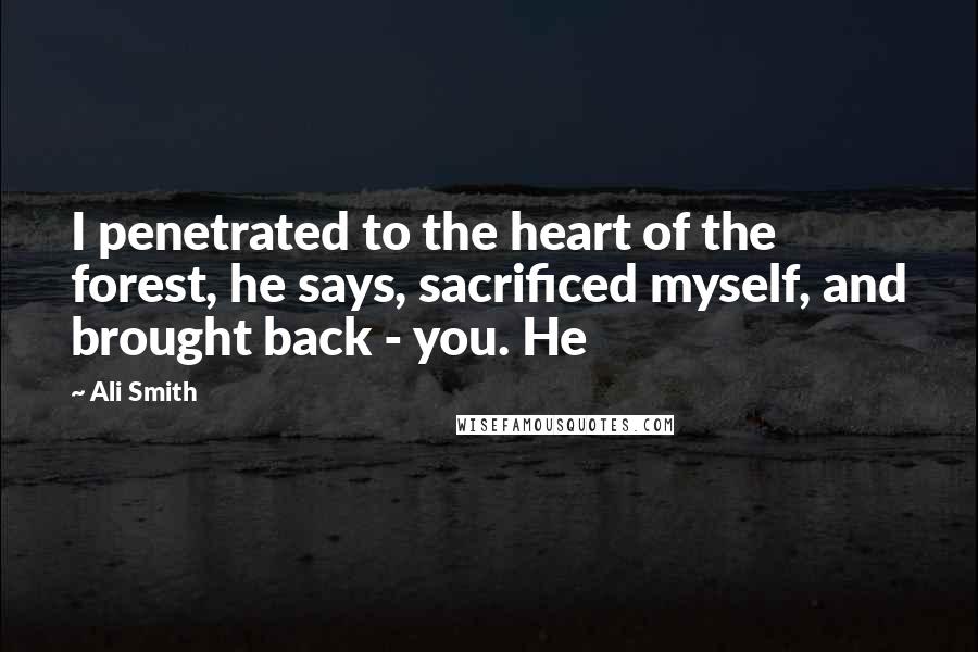 Ali Smith quotes: I penetrated to the heart of the forest, he says, sacrificed myself, and brought back - you. He