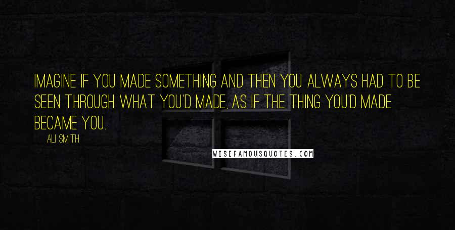 Ali Smith quotes: Imagine if you made something and then you always had to be seen through what you'd made, as if the thing you'd made became you.