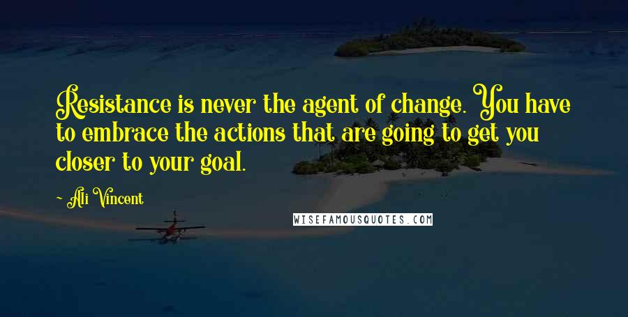 Ali Vincent quotes: Resistance is never the agent of change. You have to embrace the actions that are going to get you closer to your goal.