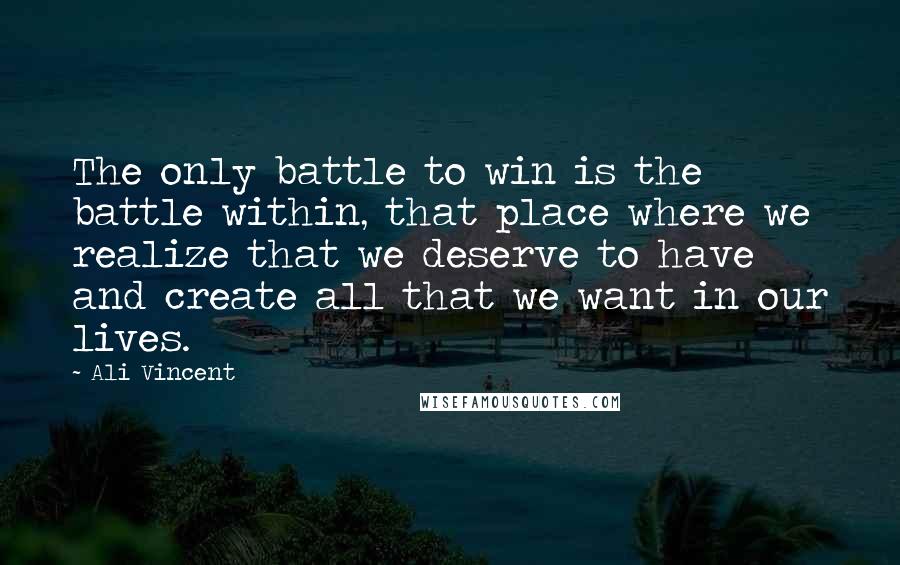 Ali Vincent quotes: The only battle to win is the battle within, that place where we realize that we deserve to have and create all that we want in our lives. Ali Vincent quotes: The only battle to win is the battle within, that place where we realize that we deserve to have and create all that we want in our lives.