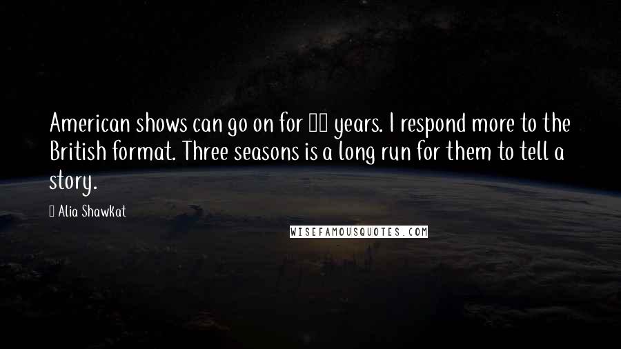 Alia Shawkat quotes: American shows can go on for 20 years. I respond more to the British format. Three seasons is a long run for them to tell a story. Alia Shawkat quotes: American shows can go on for 20 years. I respond more to the British format. Three seasons is a long run for them to tell a story.