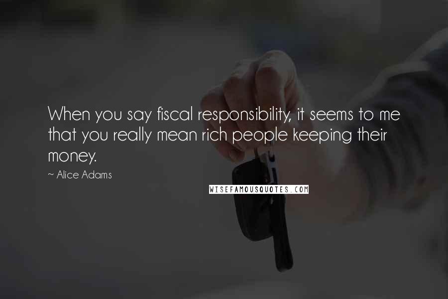 Alice Adams quotes: When you say fiscal responsibility, it seems to me that you really mean rich people keeping their money.