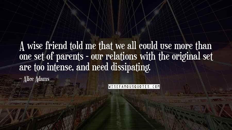 Alice Adams quotes: A wise friend told me that we all could use more than one set of parents - our relations with the original set are too intense, and need dissipating.