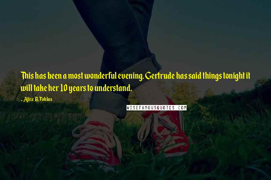 Alice B. Toklas quotes: This has been a most wonderful evening. Gertrude has said things tonight it will take her 10 years to understand. Alice B. Toklas quotes: This has been a most wonderful evening. Gertrude has said things tonight it will take her 10 years to understand.