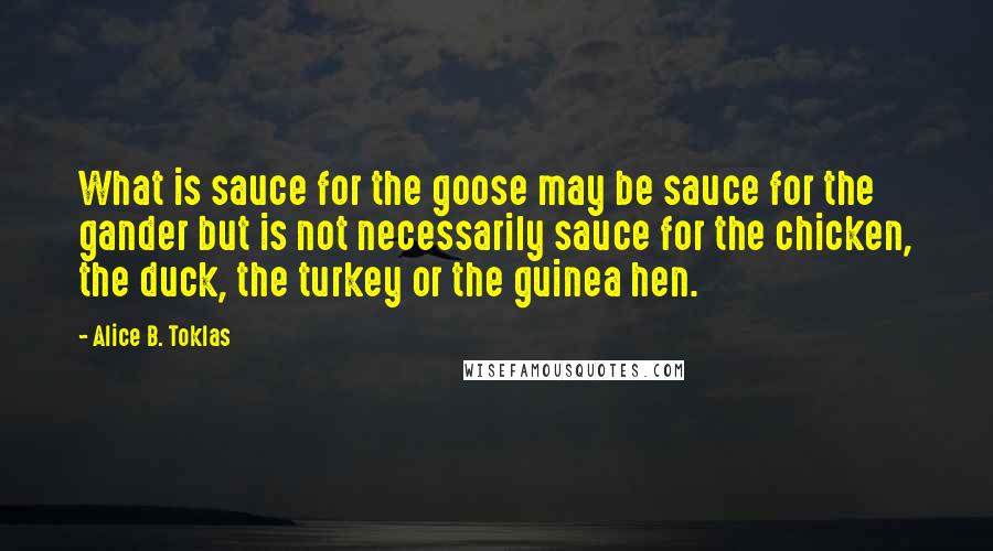 Alice B. Toklas quotes: What is sauce for the goose may be sauce for the gander but is not necessarily sauce for the chicken, the duck, the turkey or the guinea hen. Alice B. Toklas quotes: What is sauce for the goose may be sauce for the gander but is not necessarily sauce for the chicken, the duck, the turkey or the guinea hen.