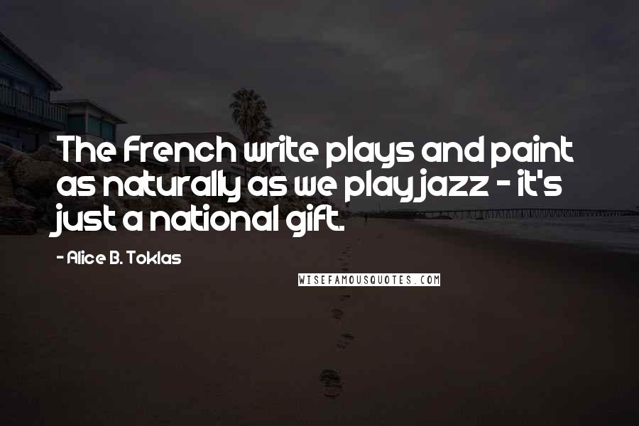 Alice B. Toklas quotes: The French write plays and paint as naturally as we play jazz - it's just a national gift. Alice B. Toklas quotes: The French write plays and paint as naturally as we play jazz - it's just a national gift.