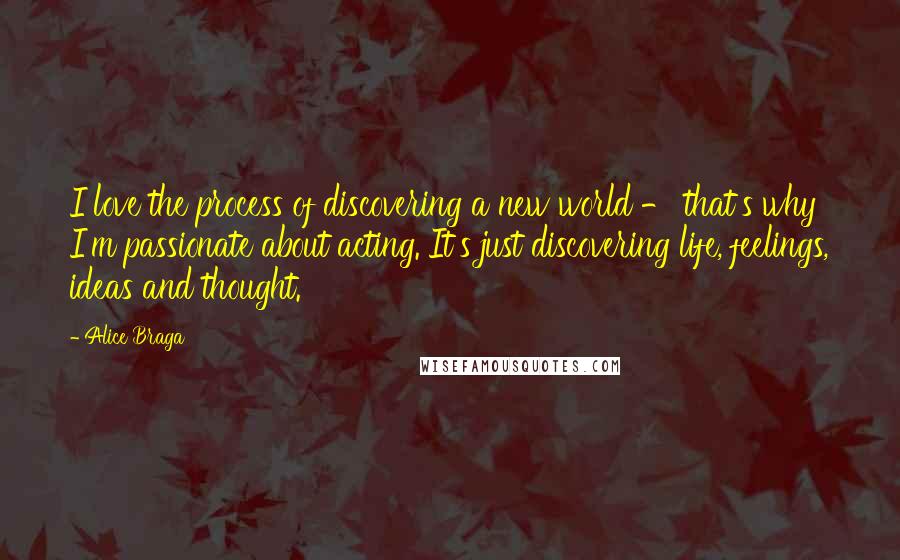 Alice Braga quotes: I love the process of discovering a new world - that's why I'm passionate about acting. It's just discovering life, feelings, ideas and thought.