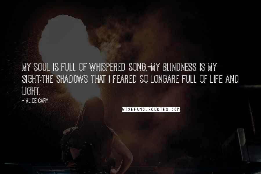 Alice Cary quotes: My soul is full of whispered song,-My blindness is my sight;The shadows that I feared so longAre full of life and light.