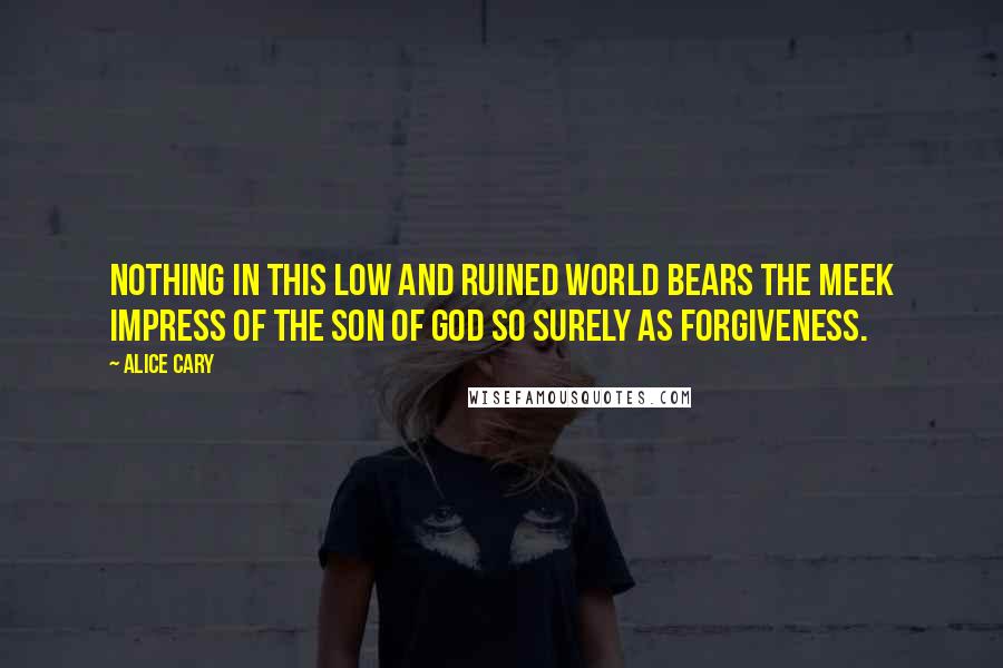 Alice Cary quotes: Nothing in this low and ruined world bears the meek impress of the Son of God so surely as forgiveness.