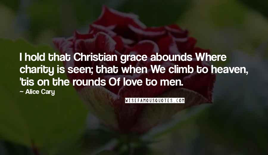 Alice Cary quotes: I hold that Christian grace abounds Where charity is seen; that when We climb to heaven, 'tis on the rounds Of love to men.