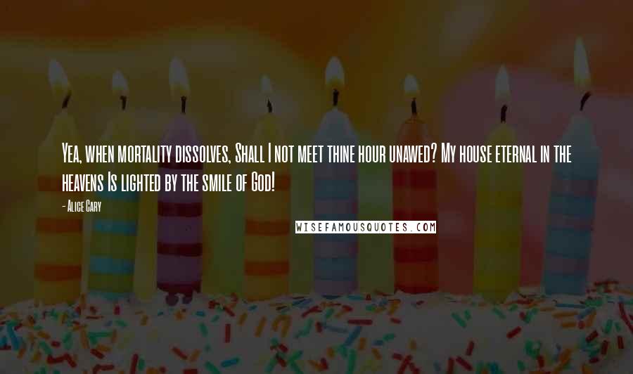 Alice Cary quotes: Yea, when mortality dissolves, Shall I not meet thine hour unawed? My house eternal in the heavens Is lighted by the smile of God!