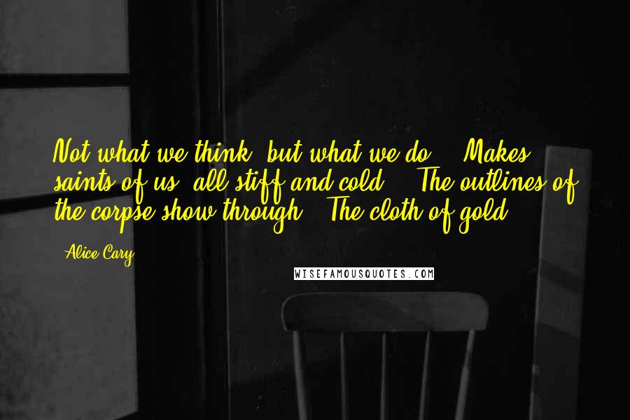 Alice Cary quotes: Not what we think, but what we do, / Makes saints of us: all stiff and cold, / The outlines of the corpse show through / The cloth of gold.