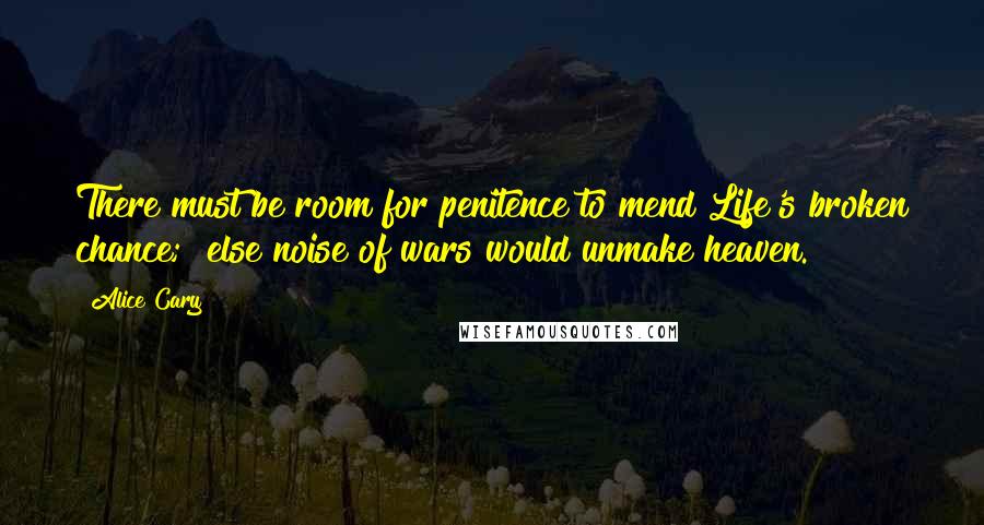 Alice Cary quotes: There must be room for penitence to mend Life's broken chance; else noise of wars would unmake heaven.