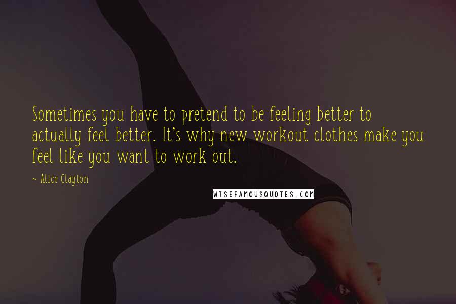 Alice Clayton quotes: Sometimes you have to pretend to be feeling better to actually feel better. It's why new workout clothes make you feel like you want to work out.